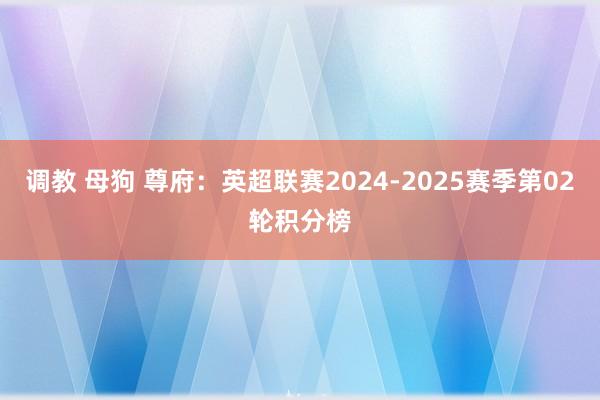 调教 母狗 尊府：英超联赛2024-2025赛季第02轮积分榜