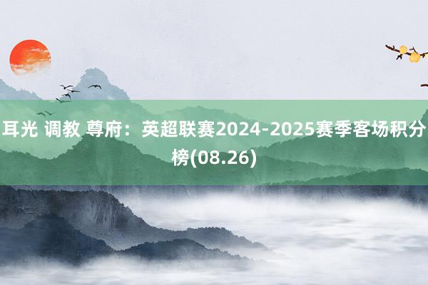 耳光 调教 尊府：英超联赛2024-2025赛季客场积分榜(08.26)