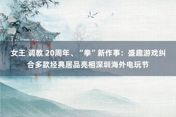 女王 调教 20周年、“拳”新作事：盛趣游戏纠合多款经典居品亮相深圳海外电玩节