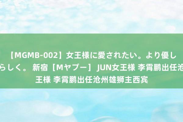 【MGMB-002】女王様に愛されたい。より優しく、よりいやらしく。 新宿［Mヤプー］ JUN女王様 李霄鹏出任沧州雄狮主西宾