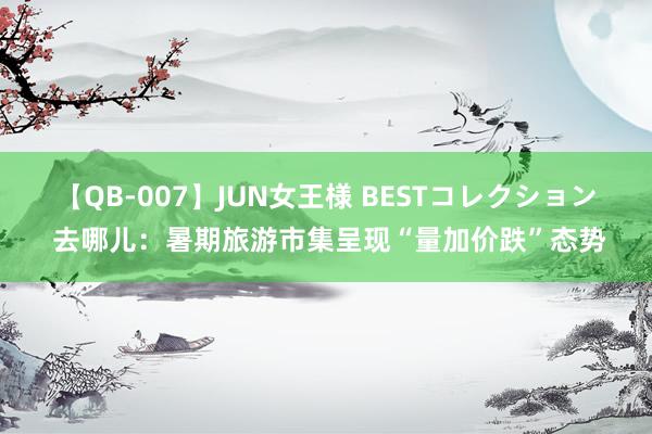 【QB-007】JUN女王様 BESTコレクション 去哪儿：暑期旅游市集呈现“量加价跌”态势