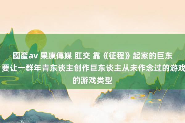 國產av 果凍傳媒 肛交 靠《征程》起家的巨东谈主 要让一群年青东谈主创作巨东谈主从未作念过的游戏类型