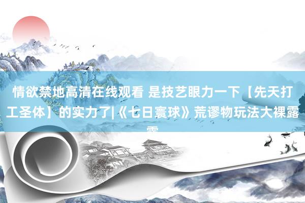 情欲禁地高清在线观看 是技艺眼力一下【先天打工圣体】的实力了|《七日寰球》荒谬物玩法大裸露