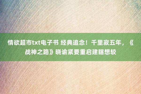 情欲超市txt电子书 经典追念！千里寂五年，《战神之路》晓谕紧要重启建瞎想较