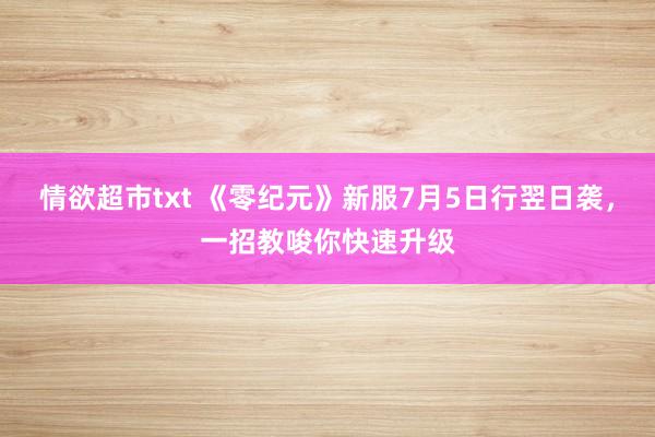 情欲超市txt 《零纪元》新服7月5日行翌日袭，一招教唆你快速升级