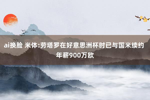 ai换脸 米体:劳塔罗在好意思洲杯时已与国米续约 年薪900万欧