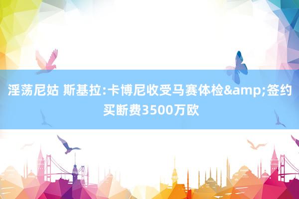 淫荡尼姑 斯基拉:卡博尼收受马赛体检&签约 买断费3500万欧