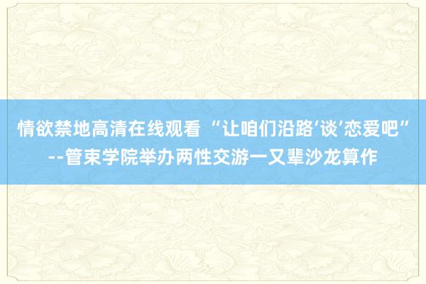 情欲禁地高清在线观看 “让咱们沿路‘谈’恋爱吧”--管束学院举办两性交游一又辈沙龙算作