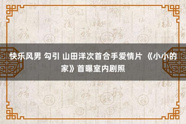 快乐风男 勾引 山田洋次首合手爱情片 《小小的家》首曝室内剧照