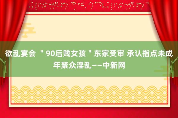 欲乱宴会 ＂90后贱女孩＂东家受审 承认指点未成年聚众淫乱——中新网