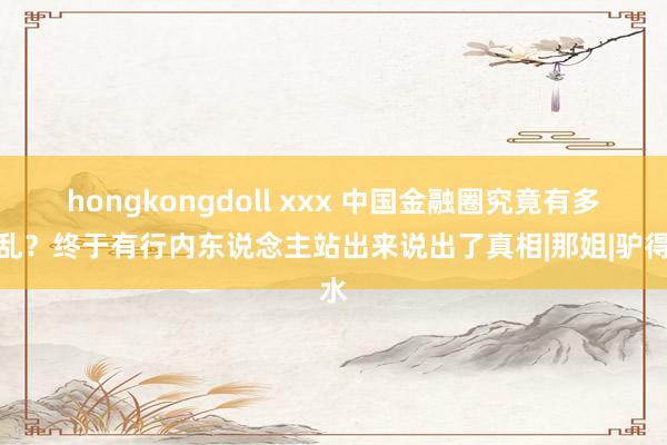 hongkongdoll xxx 中国金融圈究竟有多淫乱？终于有行内东说念主站出来说出了真相|那姐|驴得水