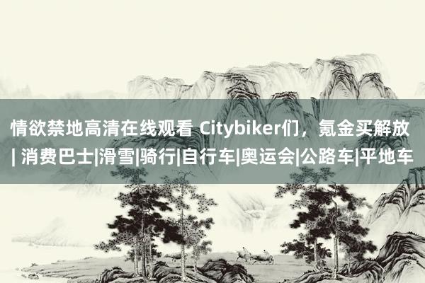 情欲禁地高清在线观看 Citybiker们，氪金买解放 | 消费巴士|滑雪|骑行|自行车|奥运会|公路车|平地车