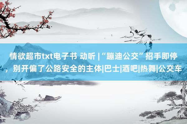 情欲超市txt电子书 动听 |“蹦迪公交”招手即停，别开偏了公路安全的主体|巴士|酒吧|热舞|公交车