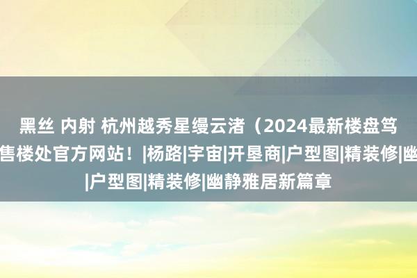 黑丝 内射 杭州越秀星缦云渚（2024最新楼盘笃定）星缦云渚售楼处官方网站！|杨路|宇宙|开垦商|户型图|精装修|幽静雅居新篇章