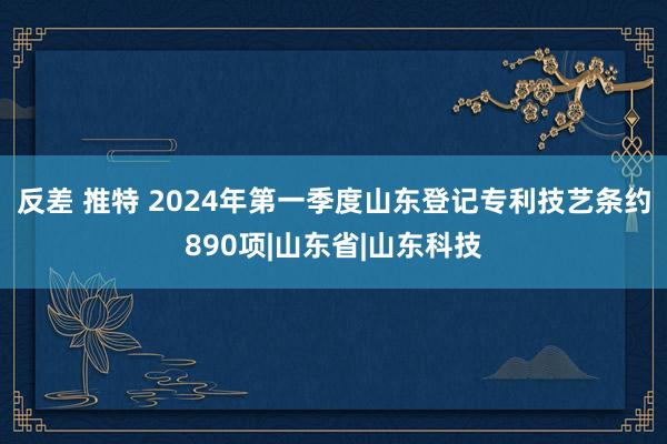 反差 推特 2024年第一季度山东登记专利技艺条约890项|山东省|山东科技