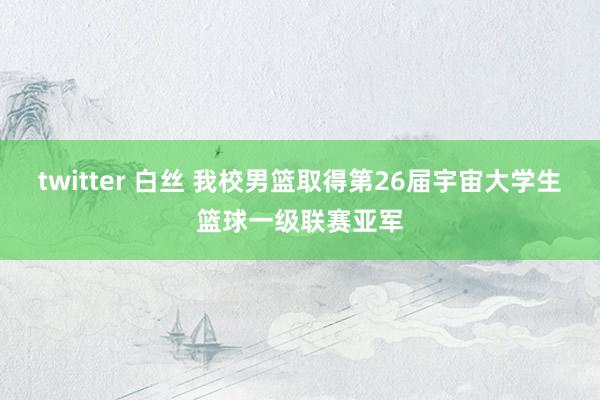 twitter 白丝 我校男篮取得第26届宇宙大学生篮球一级联赛亚军