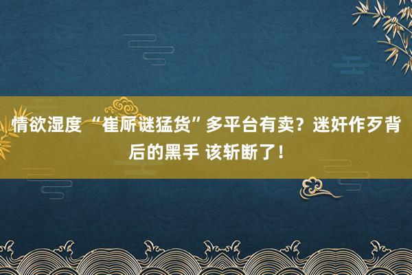 情欲湿度 “崔厛谜猛货”多平台有卖？迷奸作歹背后的黑手 该斩断了！