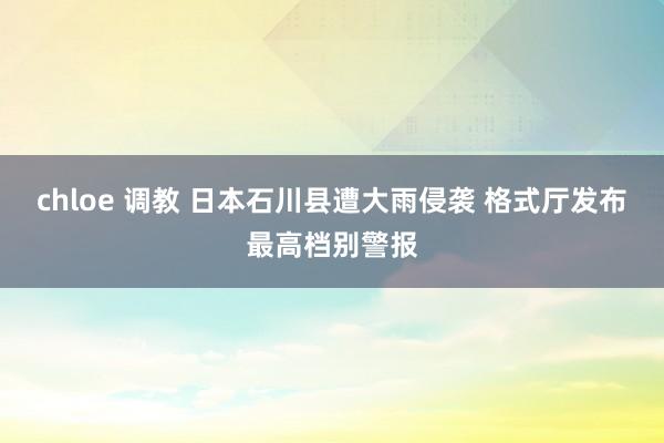 chloe 调教 日本石川县遭大雨侵袭 格式厅发布最高档别警报