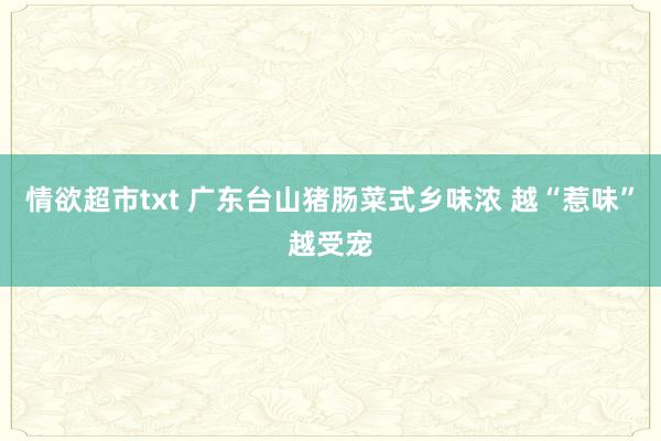 情欲超市txt 广东台山猪肠菜式乡味浓 越“惹味”越受宠