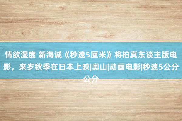 情欲湿度 新海诚《秒速5厘米》将拍真东谈主版电影，来岁秋季在日本上映|奥山|动画电影|秒速5公分