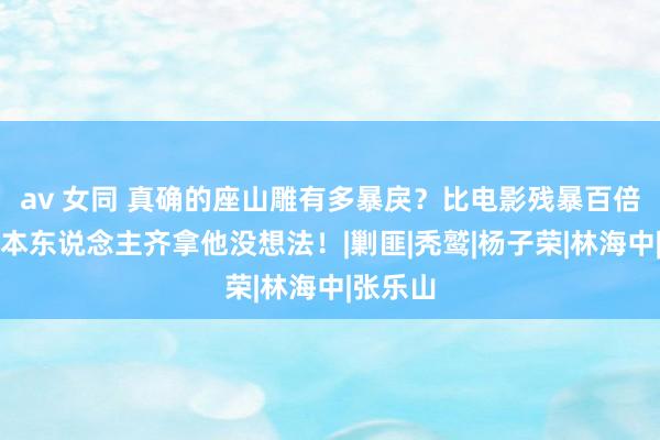 av 女同 真确的座山雕有多暴戾？比电影残暴百倍，连日本东说念主齐拿他没想法！|剿匪|秃鹫|杨子荣|林海中|张乐山