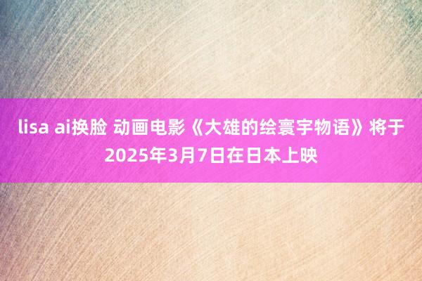 lisa ai换脸 动画电影《大雄的绘寰宇物语》将于2025年3月7日在日本上映