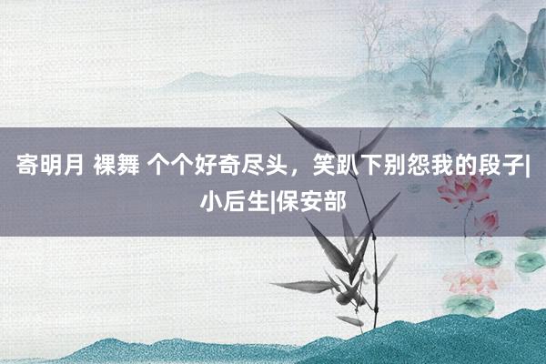 寄明月 裸舞 个个好奇尽头，笑趴下别怨我的段子|小后生|保安部