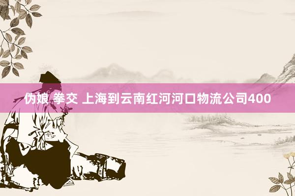 伪娘 拳交 上海到云南红河河口物流公司400