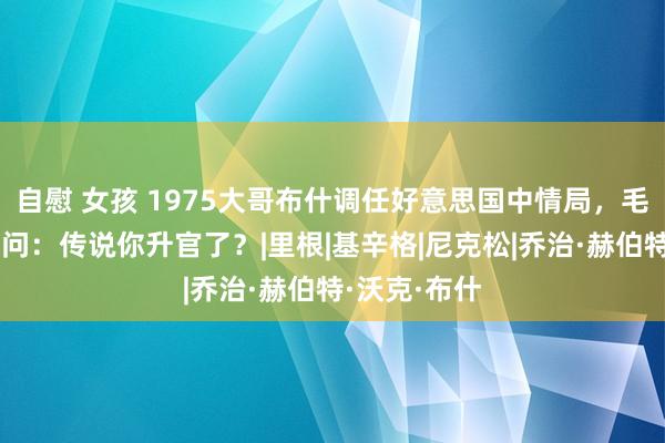 自慰 女孩 1975大哥布什调任好意思国中情局，毛主席碰头笑问：传说你升官了？|里根|基辛格|尼克松|乔治·赫伯特·沃克·布什