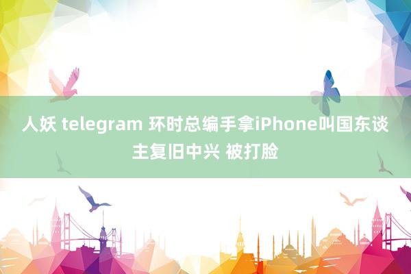 人妖 telegram 环时总编手拿iPhone叫国东谈主复旧中兴 被打脸