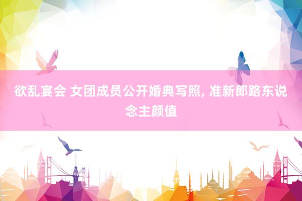 欲乱宴会 女团成员公开婚典写照, 准新郎路东说念主颜值