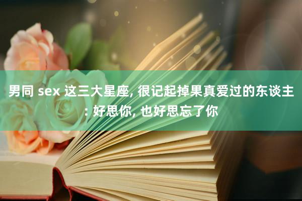 男同 sex 这三大星座, 很记起掉果真爱过的东谈主: 好思你, 也好思忘了你