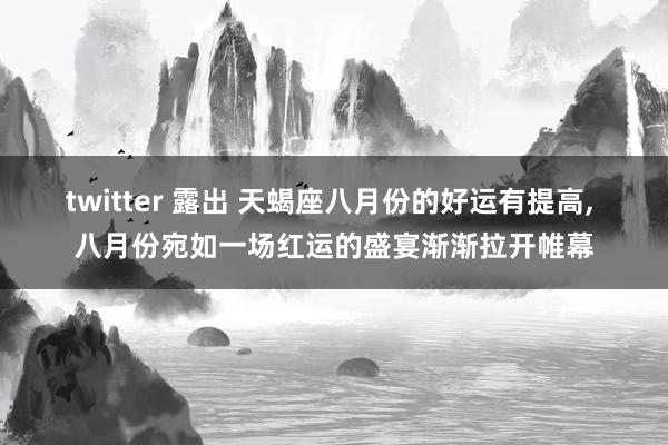 twitter 露出 天蝎座八月份的好运有提高, 八月份宛如一场红运的盛宴渐渐拉开帷幕