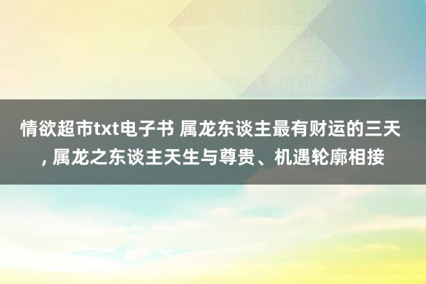 情欲超市txt电子书 属龙东谈主最有财运的三天 , 属龙之东谈主天生与尊贵、机遇轮廓相接